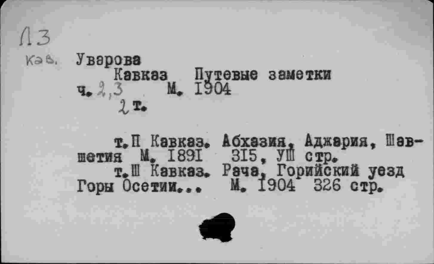 ﻿Лз
Kafc>, Уварова
Кавказ Путевые заметки чЛ.З И. 1904
£«.
Т.П Кавказ» Абхазия, Аджария, Шав-
шетия И. 1891	315, УШ стр»
т»Ш Кавказ» Рэча, Горийский уезд Горы Осетии».. М. 1904 326 стр.